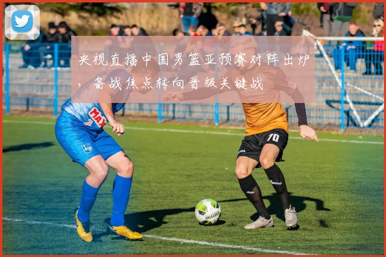 央视直播中国男篮亚预赛对阵出炉，备战焦点转向晋级关键战