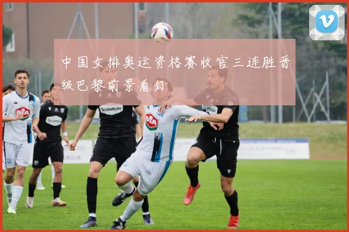 中国女排奥运资格赛收官三连胜晋级巴黎前景看好
