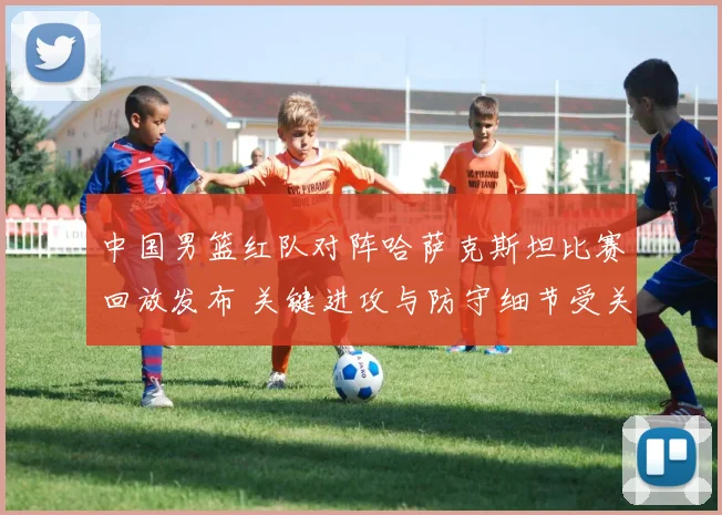 中国男篮红队对阵哈萨克斯坦比赛回放发布 关键进攻与防守细节受关注