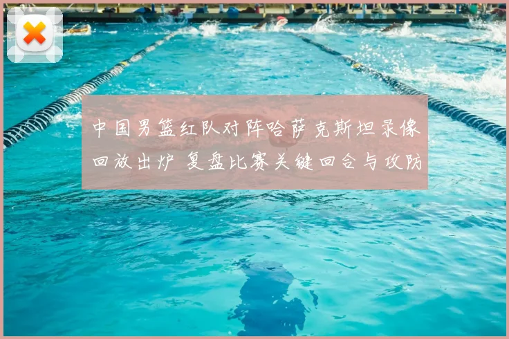 中国男篮红队对阵哈萨克斯坦录像回放出炉 复盘比赛关键回合与攻防表现