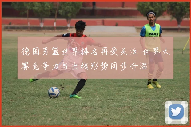 德国男篮世界排名再受关注 世界大赛竞争力与出线形势同步升温