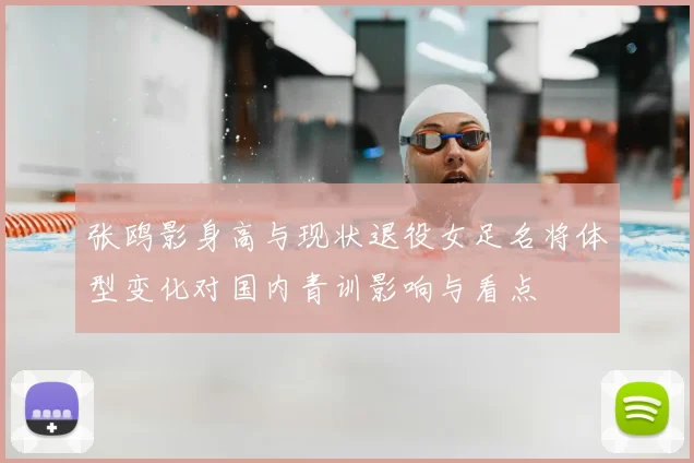 张鸥影身高与现状退役女足名将体型变化对国内青训影响与看点