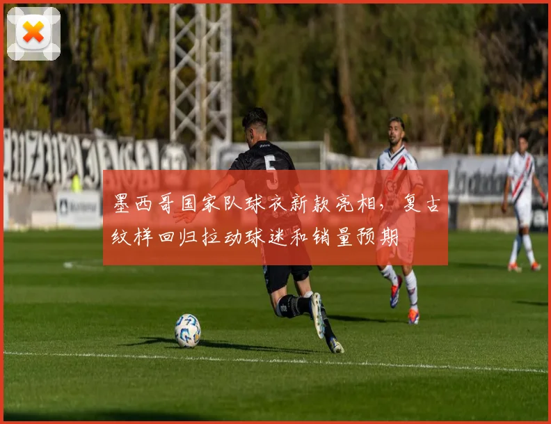 墨西哥国家队球衣新款亮相，复古纹样回归拉动球迷和销量预期