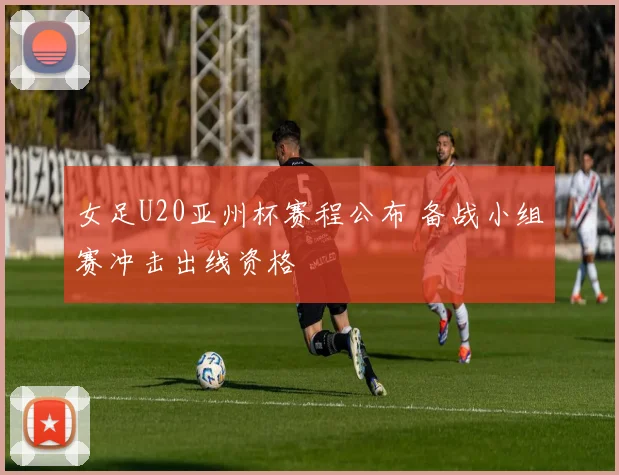 女足U20亚州杯赛程公布 备战小组赛冲击出线资格