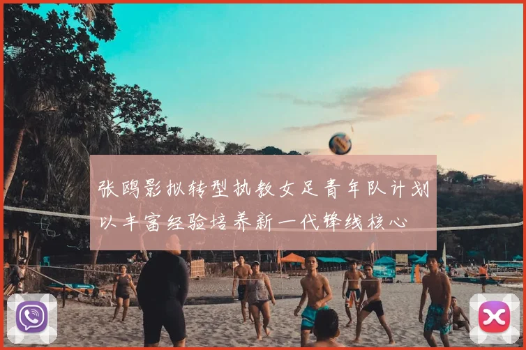 张鸥影拟转型执教女足青年队计划以丰富经验培养新一代锋线核心