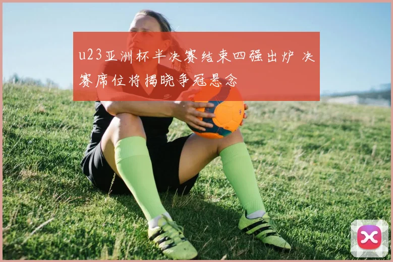 u23亚洲杯半决赛结束四强出炉 决赛席位将揭晓争冠悬念