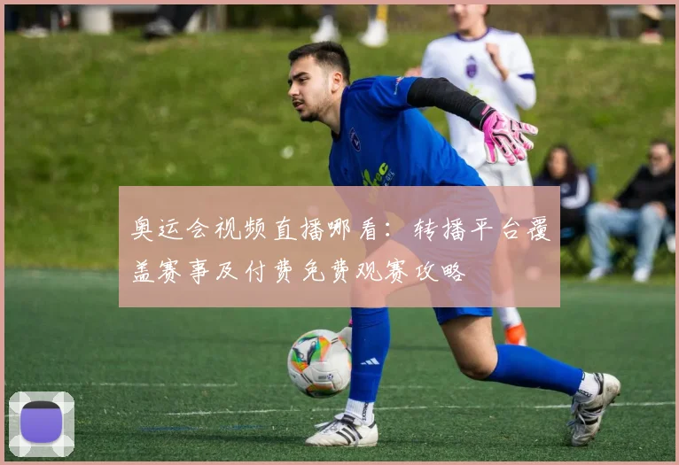 奥运会视频直播哪看：转播平台覆盖赛事及付费免费观赛攻略