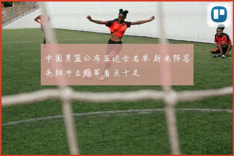 中国男篮公布亚运会名单 新老阵容亮相冲击冠军看点十足
