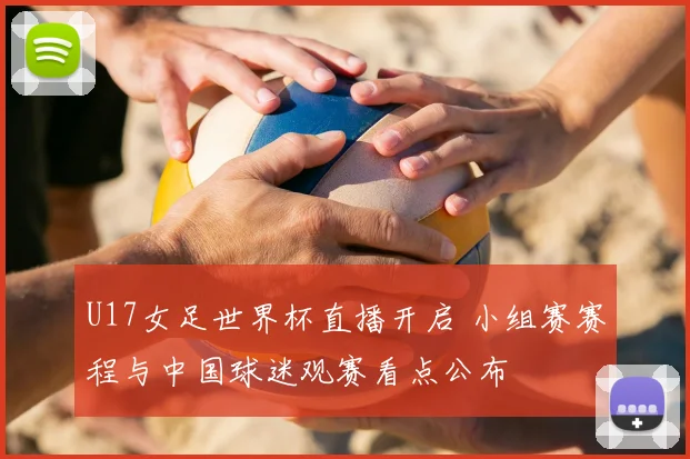 U17女足世界杯直播开启 小组赛赛程与中国球迷观赛看点公布