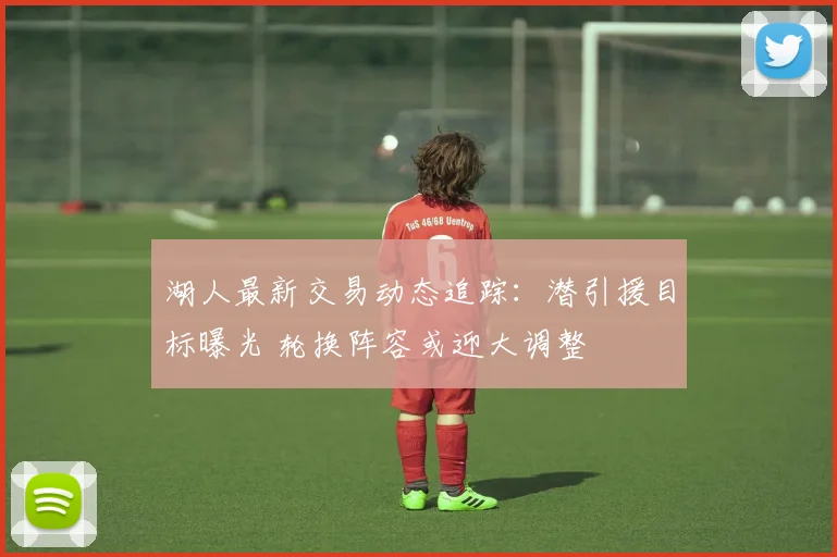 湖人最新交易动态追踪：潜引援目标曝光 轮换阵容或迎大调整