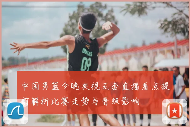 中国男篮今晚央视五套直播看点提前解析比赛走势与晋级影响