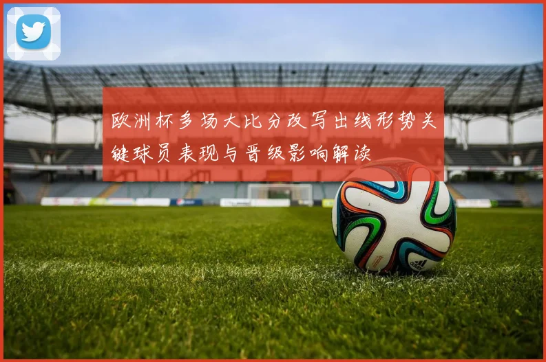欧洲杯多场大比分改写出线形势关键球员表现与晋级影响解读